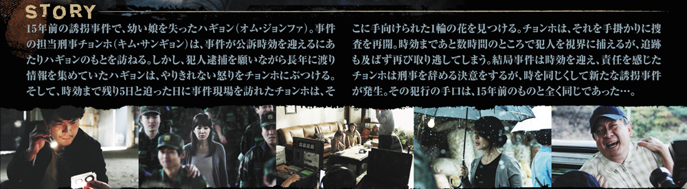 15年前に発生した幼女誘拐事件の時効が目前に迫ったある日、担当刑事チョンホは犯人逮捕を諦めずにいる少女の母ハギュンを訪ねる。そんななか、何者かが事件現場に花を供えていることを知ったチョンホは捜査を再開するが、時効まで残り数時間のところで犯人を取り逃してしまう。責任を感じたチョンホは辞職を決意するが、15年前の手口とまったく同じ誘拐事件が起こる。