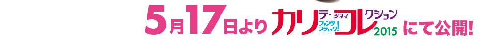 5月17日よりカリテファンタスティックコレクション2015にて公開！