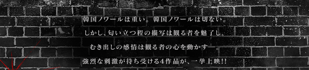 韓国ノワールは重い。韓国ノワールはせつない。しかし匂い立つほどの描写は見るものを魅了し、むき出しの感情は見るものの心を動かす。強烈な刺激が待ち受ける4作品を一挙上映