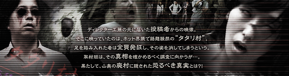 ディレクター工藤のもとに届いた投稿者からの映像。そこに映っていたのは、ネット界隈で話題騒然のタタリ村。足を踏み入れたものは全員発狂し、その姿を消してしまうという。取材班は、その真相を確かめるべく調査に向かうが・・・。果たして、山奥の廃村にかくされた恐るべき真実とは