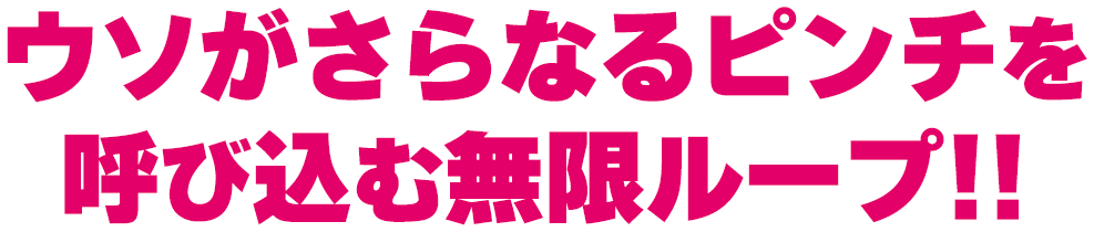 ウソがさらなるピンチを呼び込む無限ループ！！