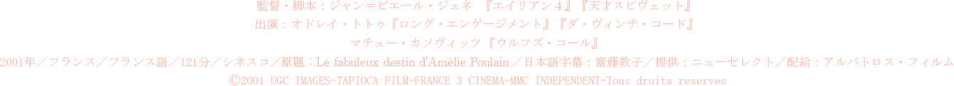 監督・脚本：ジャン＝ピエール・ジュネ  『エイリアン４』『天才スピヴェット』 
		出演：オドレイ・トトゥ『ロング・エンゲージメント』『ダ・ヴィンチ・コード』 
		　　　マチュー・カソヴィッツ 『ウルフズ・コール』 
		2001年／フランス／フランス語／121分／シネスコ／原題：Le fabuleux destin d'Amélie Poulain／日本語字幕：齋藤敦子／提供：ニューセレクト／配給：アルバトロス・フィルム  
		Ⓒ2001 UGC IMAGES-TAPIOCA FILM-FRANCE 3 CINEMA-MMC INDEPENDENT-Tous droits reserves