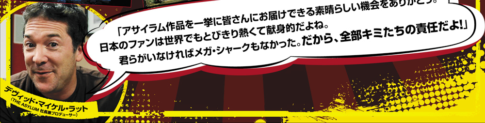 アサイラム作品を一挙に皆さんにお届けできる素晴らしい機会をありがとう　日本のファンは世界でもとびきり熱くて献身的だよね。君らがいなければメガシャークもなかった。だから、全部君たちの責任だよ