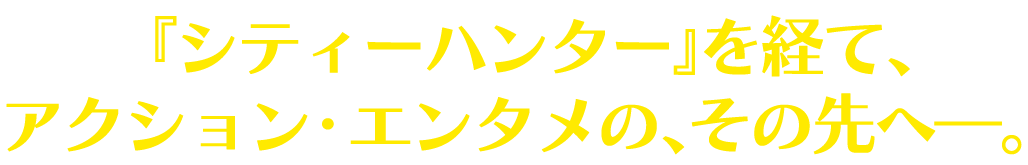 『シティーハンター』を経て、アクション・エンタメの、その先へ―。