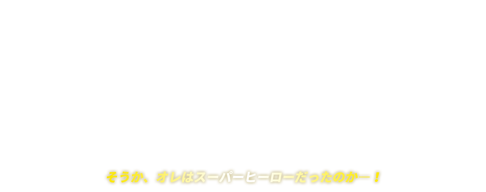 そうか、オレはスーパーヒーローだったのか―！