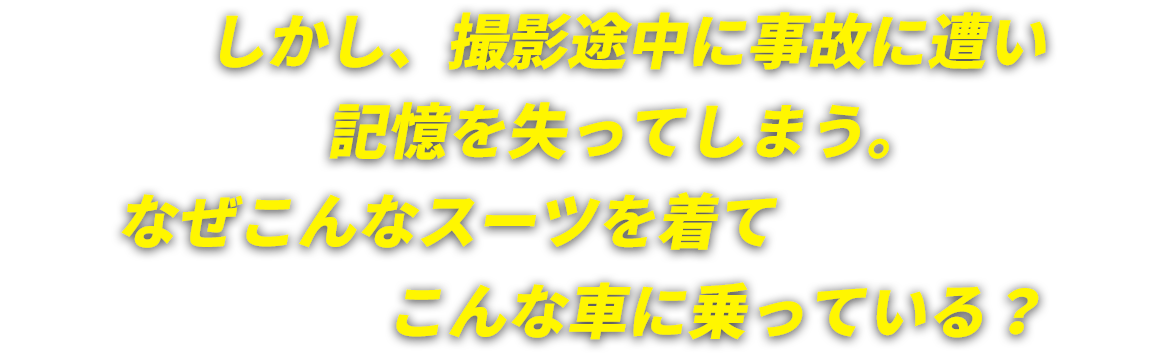 しかし、撮影途中に事故に遭い記憶を失ってしまう。なぜこんなスーツを着てこんな車に乗っている？