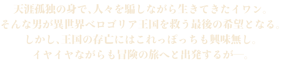 天涯孤独の身で、人々を騙しながら生きてきたイワン。そんな男が異世界ベロゴリア王国を救う最後の希望となる。しかし、王国の存亡にはこれっぽっちも興味無し。イヤイヤながらも冒険の旅へと出発するが―。