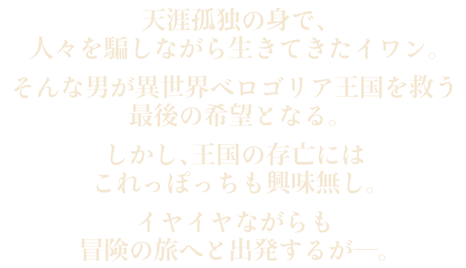 天涯孤独の身で、人々を騙しながら生きてきたイワン。そんな男が異世界ベロゴリア王国を救う最後の希望となる。しかし、王国の存亡にはこれっぽっちも興味無し。イヤイヤながらも冒険の旅へと出発するが―。