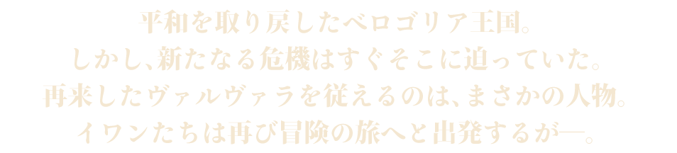 平和を取り戻したベロゴリア王国。しかし、新たなる危機はすぐそこに迫っていた。再来したヴァルヴァラを従えるのは、まさかの人物。イワンたちは再び冒険の旅へと出発するが―。