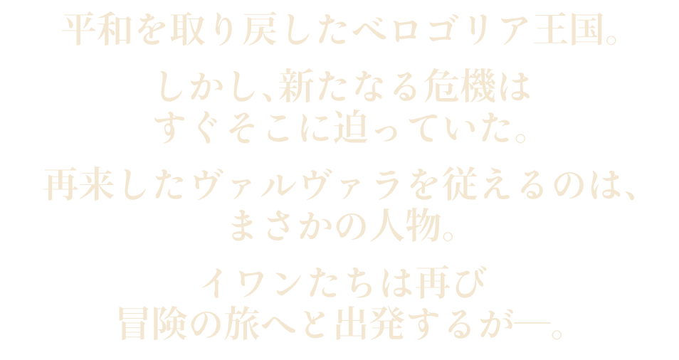 平和を取り戻したベロゴリア王国。しかし、新たなる危機はすぐそこに迫っていた。再来したヴァルヴァラを従えるのは、まさかの人物。イワンたちは再び冒険の旅へと出発するが―。