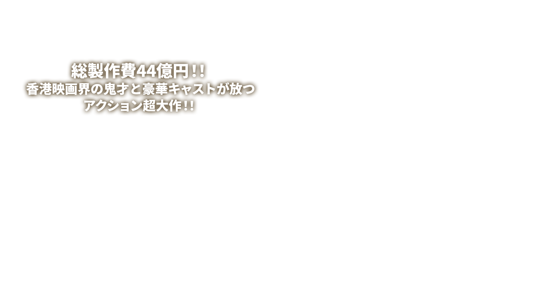 総製作費44億円！！香港映画界の鬼才と豪華キャストが放つアクション超大作！！