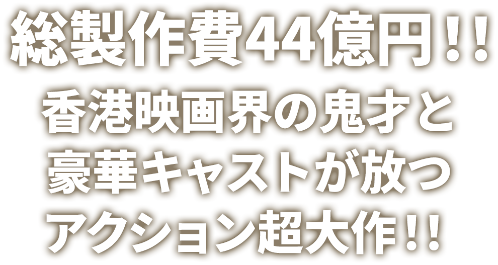 総製作費44億円！！香港映画界の鬼才と豪華キャストが放つアクション超大作！！