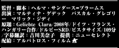 監督・脚本：ヘルマ・サンダース=ブラームス　出演：マルティナ・ゲデック　パスカル・グレゴリー　マリック・ジディ原題：Geliebte Clara/2008年/ドイツ・フランス・ハンガリー合作/ドルビーSRD/ビスタサイズ/109分/字幕翻訳：吉川美奈子　提供：ニューセレクト　配給：アルバトロス・フィルム