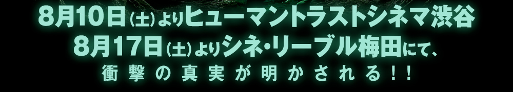 8月10日（土）よりヒューマントラストシネマ渋谷 8月17日（土）よりシネ・リーブル梅田にて、 衝撃の真実が明かされる！！