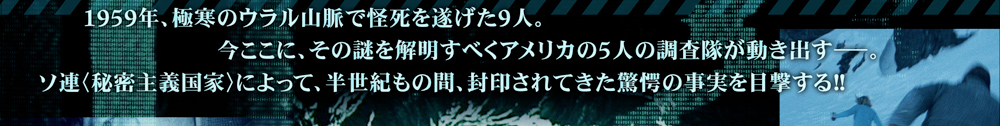 1959年、極寒のウラル山脈で怪死を遂げた9人。今ここに、その謎を解明すべくアメリカの5人の調査隊が動き出す。ソ連（秘密主義国家）によって、半世紀もの間、封印されてきた驚愕の事実を目撃する！！