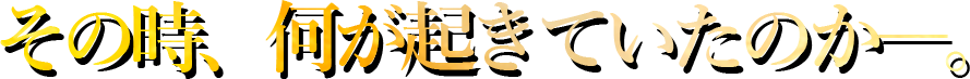 その時、何が起きていたのか―。