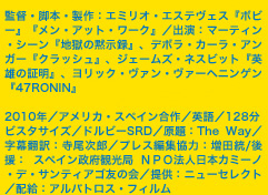  監督・脚本・製作：エミリオ・エステヴェス『ボビー』『メン・アット・ワーク』／出演：マーティン・シーン『地獄の黙示録』、デボラ・カーラ・アンガー『クラッシュ』、ジェームズ・ネスビット『英雄の証明』、ヨリック・ヴァン・ヴァーヘニンゲン『47RONIN』2010年／アメリカ・スペイン合作／英語／128分ビスタサイズ／ドルビーSRD／原題：The Way／字幕翻訳：寺尾次郎／プレス編集協力：増田統/後援： スペイン政府観光局 ＮＰＯ法人日本カミーノ・デ・サンティアゴ友の会／提供：ニューセレクト／配給：アルバトロス・フィルム