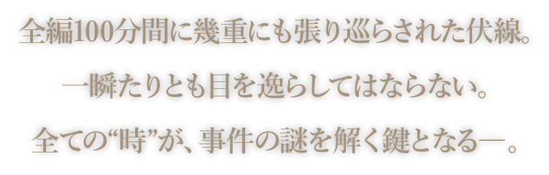 全編100分間に幾重にも張り巡らされた伏線。一瞬たりとも目を逸らしてはならない。全ての“時”が、事件の謎を解く鍵となる―。