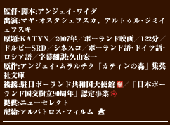 監督･脚本:アンジェイ･ワイダ　出演:マヤ･オスタシェフスカ　アルトゥル･ジミイェフスキ　原題:KATYN／2007年／ポーランド映画／122分／ドルビーSRD／シネスコ／ポーランド語･ドイツ語･ロシア語／字幕翻訳:久山宏一　原作:アンジェイ･ムラルチク「カティンの森」集英社文庫　後援:駐日ポーランド共和国大使館　／「日本ポーランド国交樹立90周年」認定事業　提供:ニューセレクト　配給:アルバトロス･フィルム