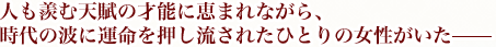 人も羨む天賦の才能に恵まれながら、時代の波に運命を押し流されたひとりの女性がいた――