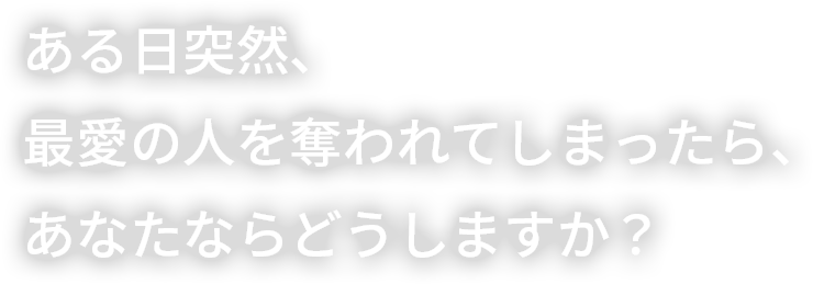 ある日突然、最愛の人を奪われてしまったら、あなたならどうしますか？