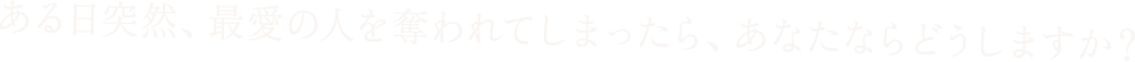 ある日突然、最愛の人を奪われてしまったら、あなたならどうしますか？