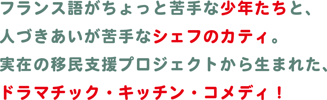 フランス語がちょっと苦手な少年たちと、人づきあいが苦手なシェフのカティ。実在の移民支援プロジェクトから生まれた、ドラマチック・キッチン・コメディ！