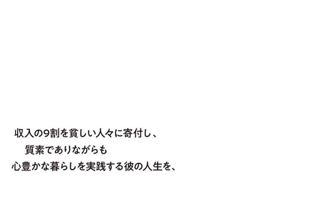 収入の9割を貧しい人々に寄付し、質素でありながらも心豊かな暮らしを実践する彼の人生を、