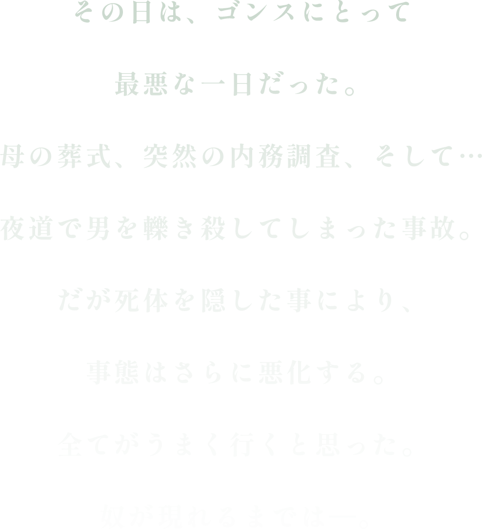 その日は、ゴンスにとって最悪な一日だった。母の葬式、突然の内務調査、そして…夜道で男を轢き殺してしまった事故。だが死体を隠した事により、事態はさらに悪化する。全てがうまく行くと思った。奴が現れるまでは―。