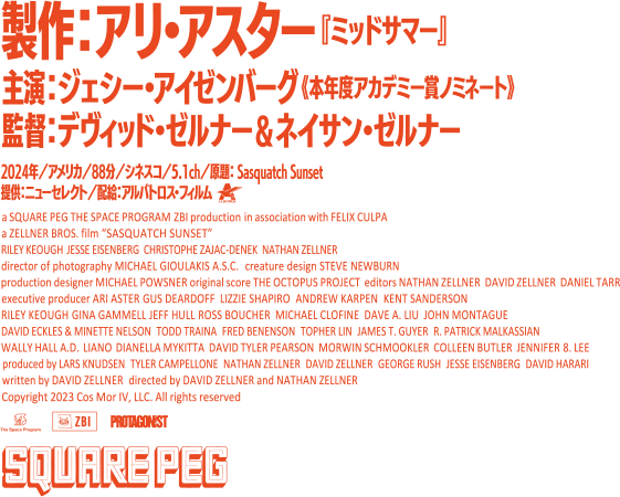 監督：デヴィッド・ゼルナー＆ネイサン・ゼルナー 
		脚本：デヴィッド・ゼルナー
		出演：ジェシー・アイゼンバーグ(『ソーシャル・ネットワーク』)、ライリー・キーオ(『マッドマックス　怒りのデス・ロード』)
		製作総指揮：アリ・アスター(『ミッドサマー』『ボーはおそれている』)　 
		音楽：The Octopus Project 		 
		2024年／アメリカ／88分／シネスコ／5.1ch／原題： Sasquatch Sunset ／提供：ニューセレクト／配給：アルバトロス・フィルム 
		Copyright 2023 Cos Mor IV, LLC. All rights reserved
