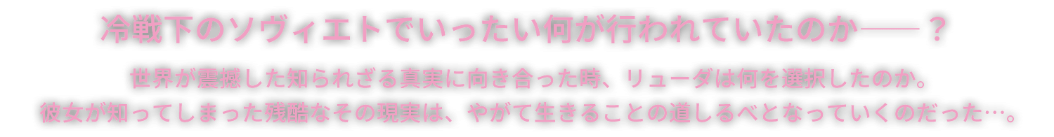 冷戦下のソヴィエトでいったい何が行われていたのか――？世界が震撼した知られざる真実に向き合った時、リューダは何を選択したのか。彼女が知ってしまった残酷なその現実は、やがて生きることの道しるべとなっていくのだった…。