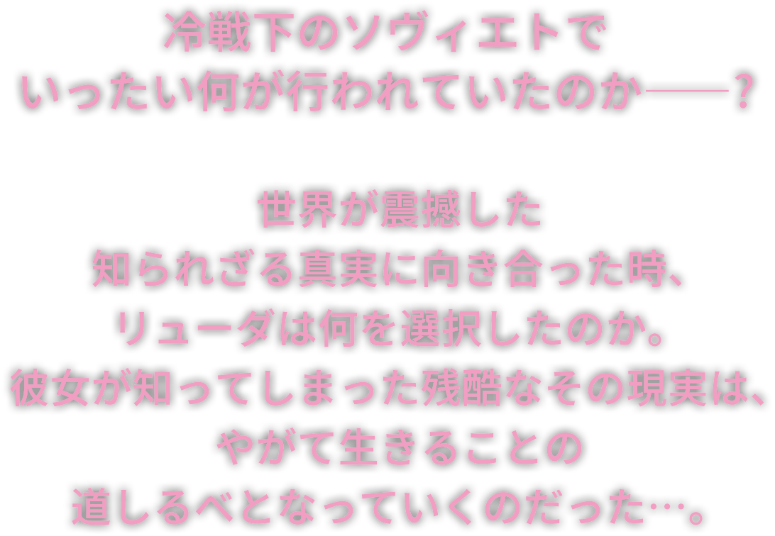 冷戦下のソヴィエトでいったい何が行われていたのか――？世界が震撼した知られざる真実に向き合った時、リューダは何を選択したのか。彼女が知ってしまった残酷なその現実は、やがて生きることの道しるべとなっていくのだった…。