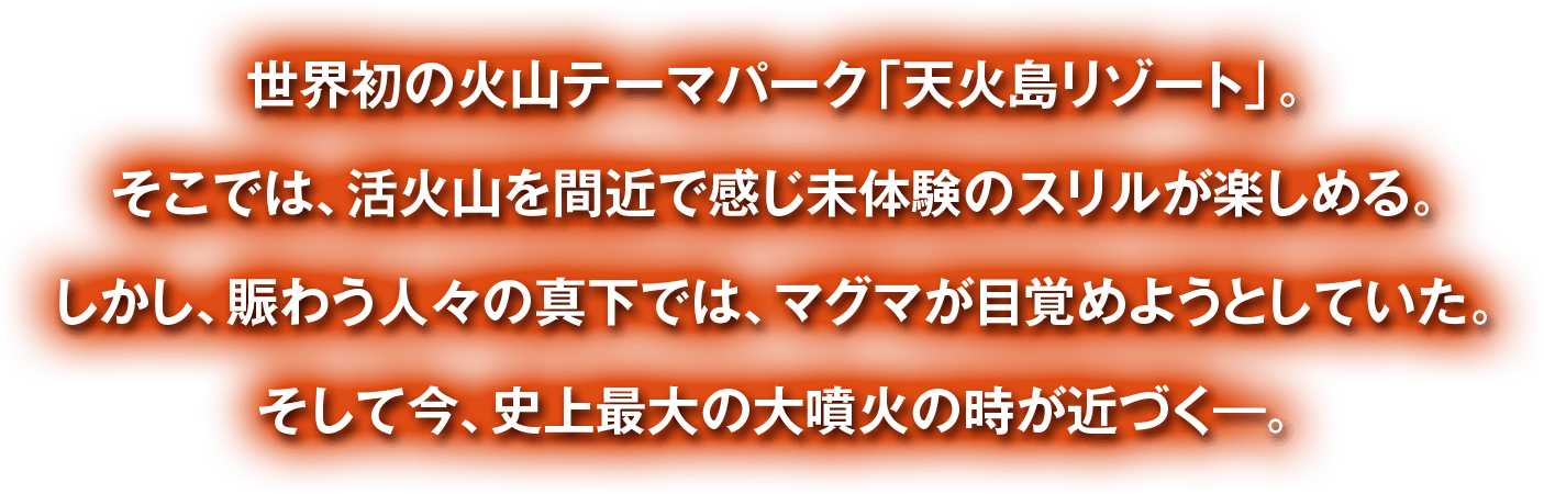 世界初の火山テーマパーク「天火島リゾート」。そこでは、活火山を間近で感じ未体験のスリルが楽しめる。しかし、賑わう人々の真下では、マグマが目覚めようとしていた。そして今、史上最大の大噴火の時が近づく―。