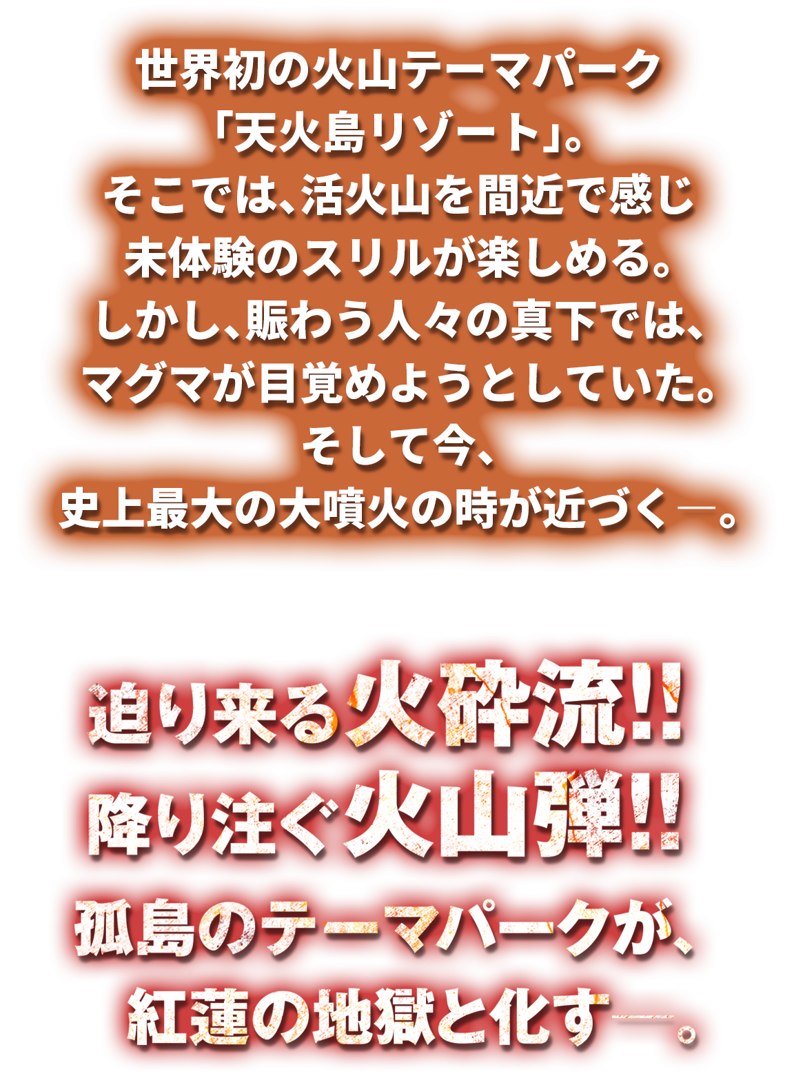 世界初の火山テーマパーク「天火島リゾート」。そこでは、活火山を間近で感じ未体験のスリルが楽しめる。しかし、賑わう人々の真下では、マグマが目覚めようとしていた。そして今、史上最大の大噴火の時が近づく―。迫り来る火砕流！！降り注ぐ火山弾！！孤島のテーマパークが、紅蓮の地獄と化す―。