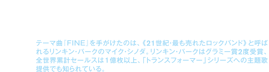 テーマ曲『ＦＩＮＥ』を手がけたのは、《２１世紀・最も売れたロックバンド》と呼ばれるリンキン・パークのマイク・シノダ。リンキン・パークはグラミー賞２度受賞、全世界累計セールスは１億枚以上、「トランスフォーマー」シリーズへの主題歌提供でも知られている。