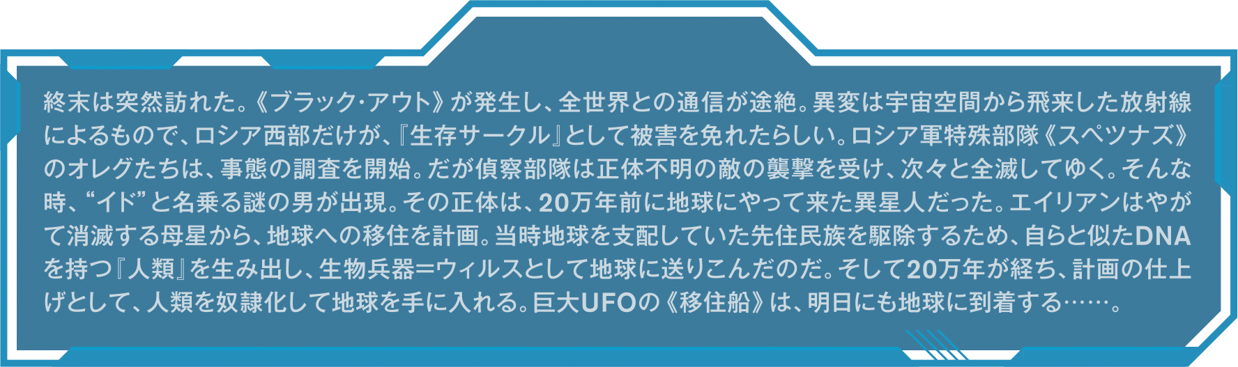 終末は突然訪れた。《ブラック・アウト》が発生し、全世界との通信が途絶。異変は宇宙空間から飛来した放射線によるもので、ロシア西部だけが、『生存サークル』として被害を免れたらしい。ロシア軍特殊部隊《スペツナズ》のオレグたちは、事態の調査を開始。だが偵察部隊は正体不明の敵の襲撃を受け、次々と全滅してゆく。