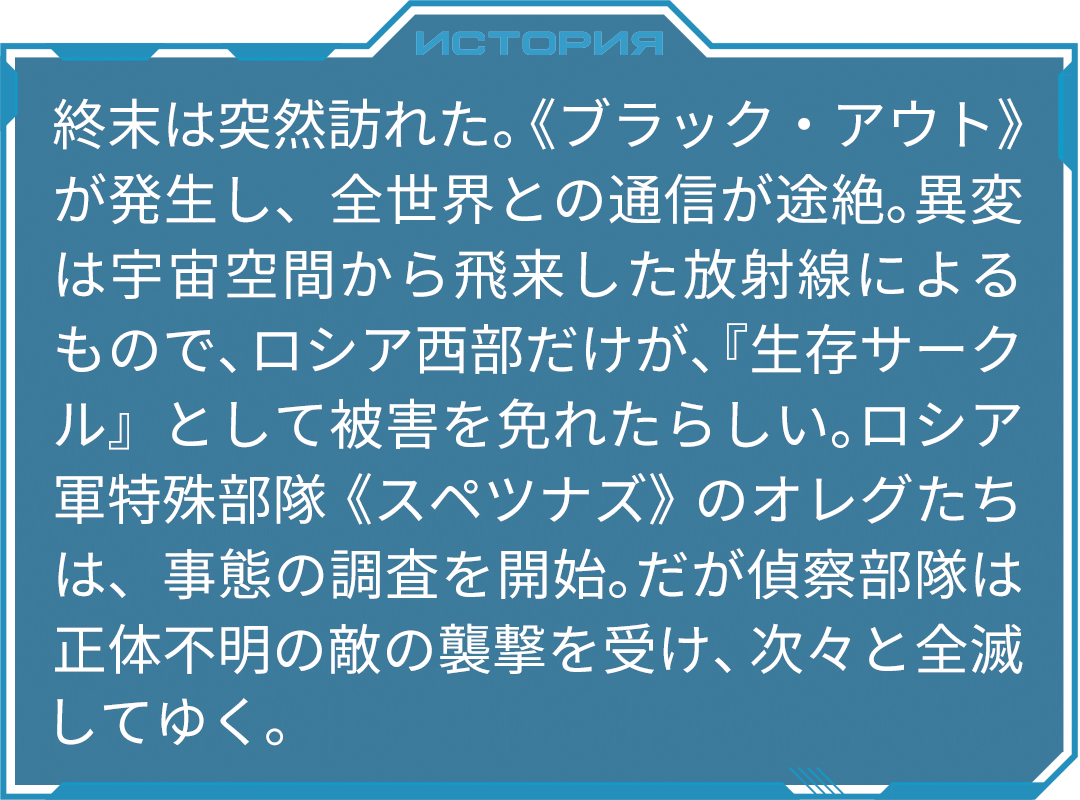 終末は突然訪れた。《ブラック・アウト》が発生し、全世界との通信が途絶。異変は宇宙空間から飛来した放射線によるもので、ロシア西部だけが、『生存サークル』として被害を免れたらしい。ロシア軍特殊部隊《スペツナズ》のオレグたちは、事態の調査を開始。だが偵察部隊は正体不明の敵の襲撃を受け、次々と全滅してゆく。そんな時、“イド”と名乗る謎の男が出現。その正体は、２０万年前に地球にやって来た異星人だった。エイリアンはやがて消滅する母星から、地球への移住を計画。当時地球を支配していた先住民族を駆除するため、自らと似たＤＮＡを持つ『人類』を生み出し、生物兵器＝ウィルスとして地球に送りこんだのだ。そして２０万年が経ち、計画の仕上げとして、人類を奴隷化して地球を手に入れる。巨大ＵＦＯの《移住船》は、明日にも地球に到着する……。