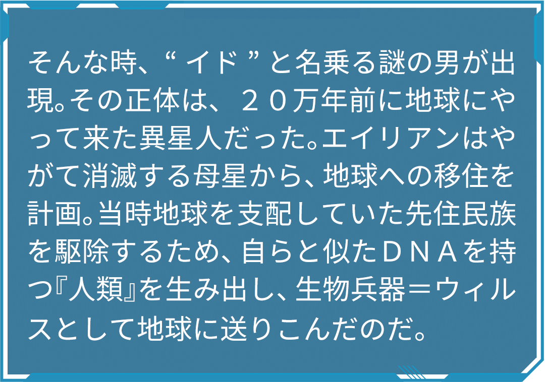 そんな時、“イド”と名乗る謎の男が出現。その正体は、２０万年前に地球にやって来た異星人だった。エイリアンはやがて消滅する母星から、地球への移住を計画。当時地球を支配していた先住民族を駆除するため、自らと似たＤＮＡを持つ『人類』を生み出し、生物兵器＝ウィルスとして地球に送りこんだのだ。