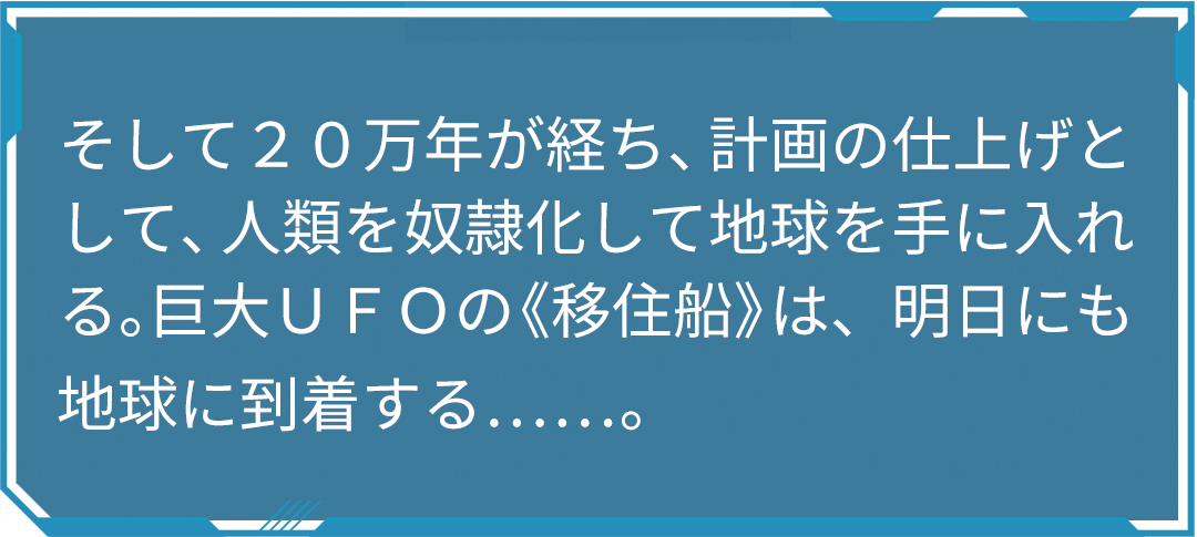 そして２０万年が経ち、計画の仕上げとして、人類を奴隷化して地球を手に入れる。巨大ＵＦＯの《移住船》は、明日にも地球に到着する……。