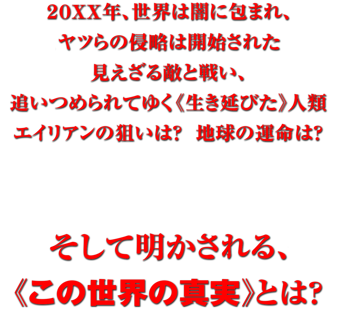 ２０ＸＸ年、世界は闇に包まれ、ヤツらの侵略は開始された 見えざる敵と戦い、追いつめられてゆく《生き延びた》人類 エイリアンの狙いは？　地球の運命は？ そして明かされる、《この世界の真実》とは？