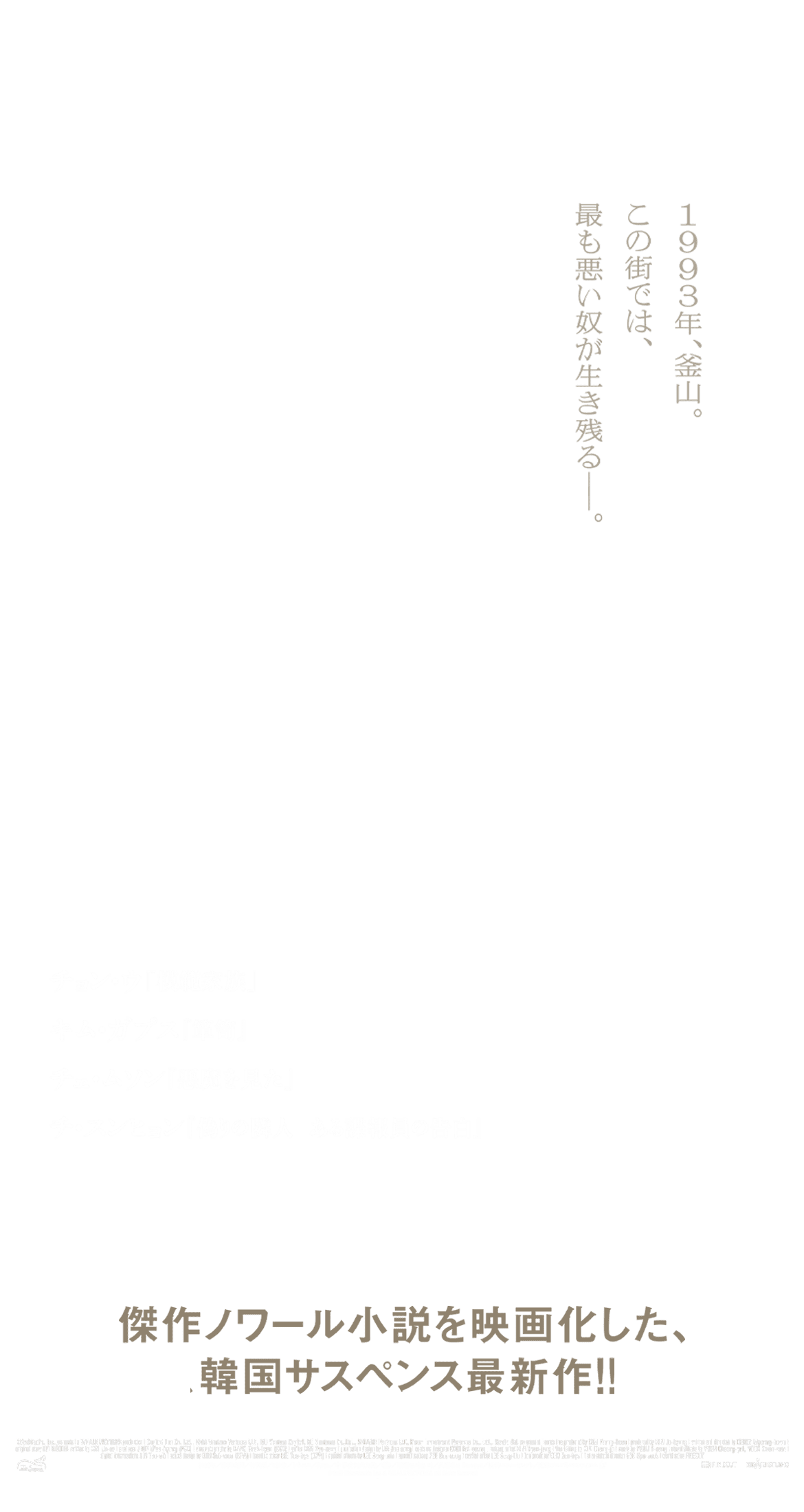 傑作ノワール小説を映画化した、韓国サスペンス最新作！！1993年、釜山。この街では、最も悪い奴が生き残る―。1/20（金）より、全国ロードショー チョン・ウ「模範家族」『偽りの隣人　ある諜報員の告白』、キム・ガプス『箪笥』チェ・ムソン『悪魔を見た』、チ・スンヒョン『偽りの隣人　ある諜報員の告白』	